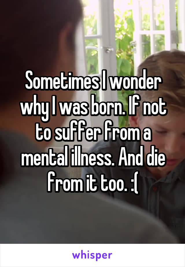 Sometimes I wonder why I was born. If not to suffer from a mental illness. And die from it too. :(