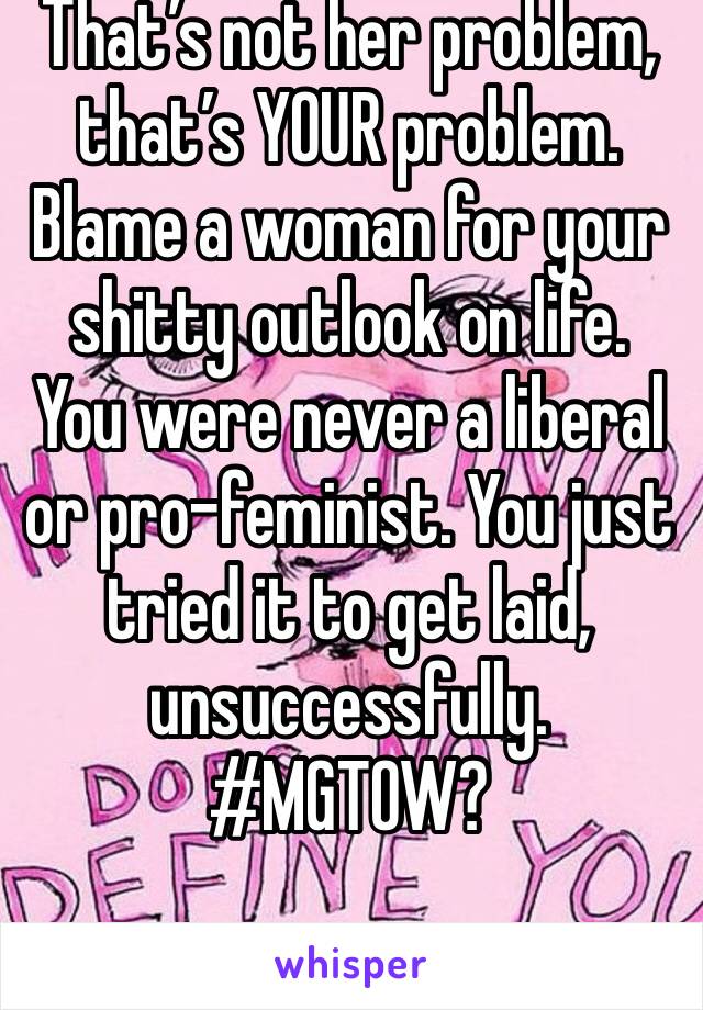 That’s not her problem, that’s YOUR problem. Blame a woman for your shitty outlook on life. You were never a liberal or pro-feminist. You just tried it to get laid, unsuccessfully. #MGTOW?