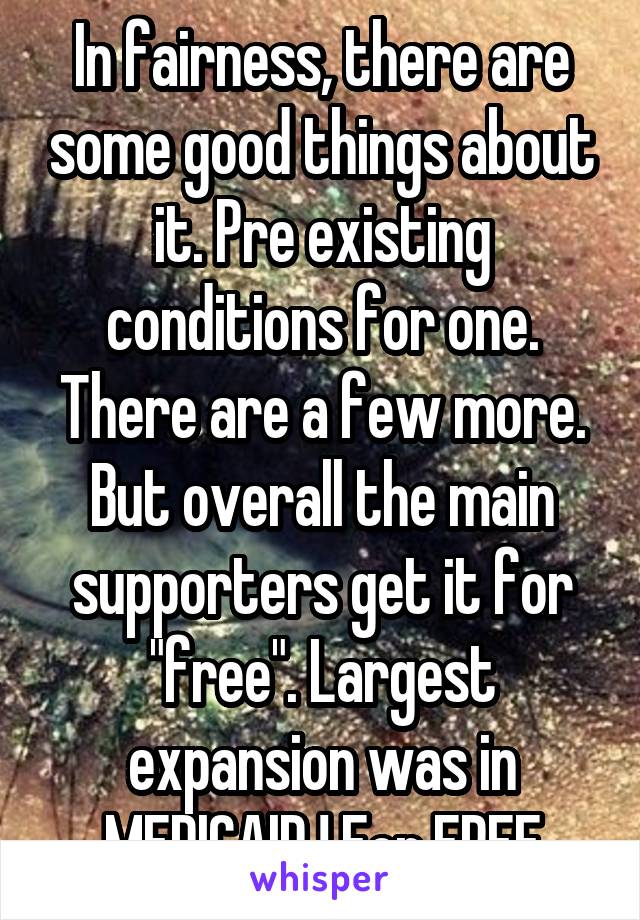 In fairness, there are some good things about it. Pre existing conditions for one. There are a few more. But overall the main supporters get it for "free". Largest expansion was in MEDICAID ! For FREE