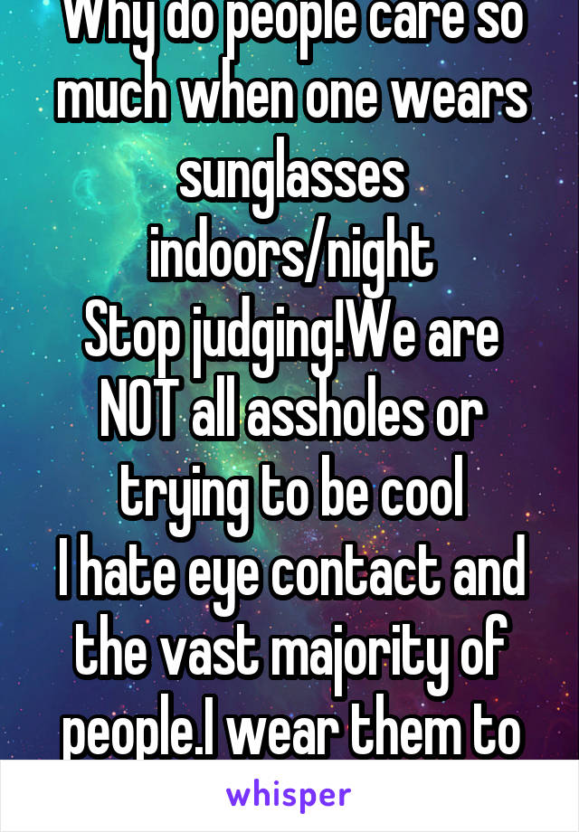 Why do people care so much when one wears sunglasses indoors/night
Stop judging!We are NOT all assholes or trying to be cool
I hate eye contact and the vast majority of people.I wear them to avoid you