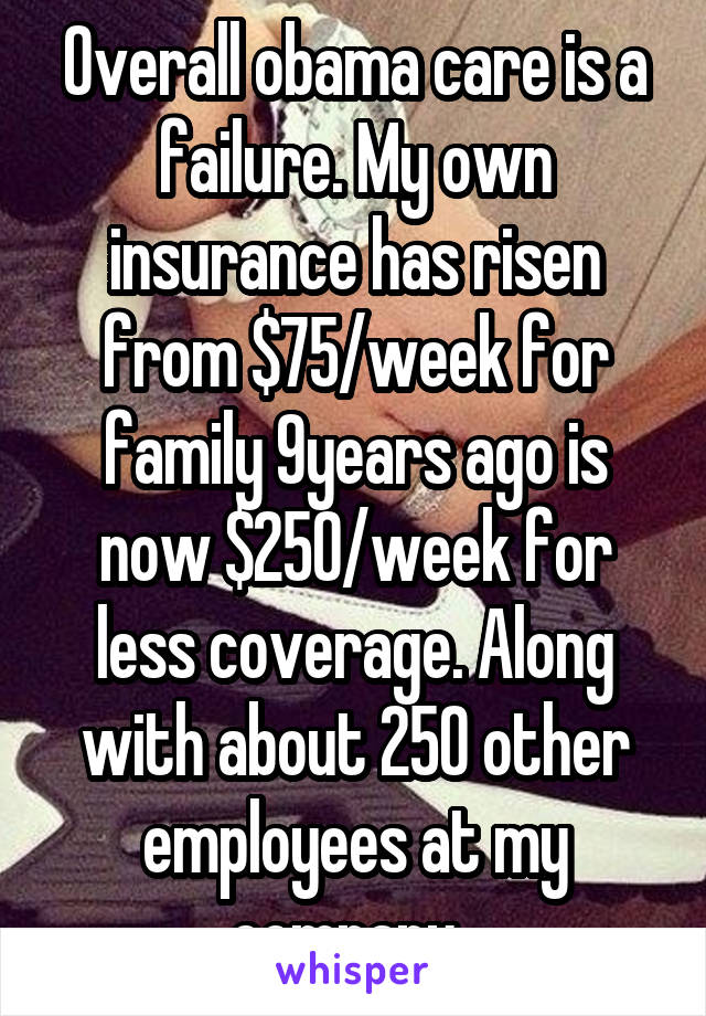 Overall obama care is a failure. My own insurance has risen from $75/week for family 9years ago is now $250/week for less coverage. Along with about 250 other employees at my company. 