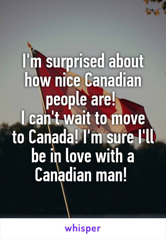 I'm surprised about how nice Canadian people are! 
I can't wait to move to Canada! I'm sure I'll be in love with a Canadian man! 