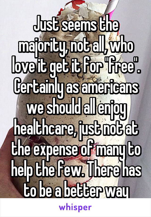 Just seems the majority, not all, who love it get it for "free". Certainly as americans we should all enjoy healthcare, just not at the expense of many to help the few. There has to be a better way