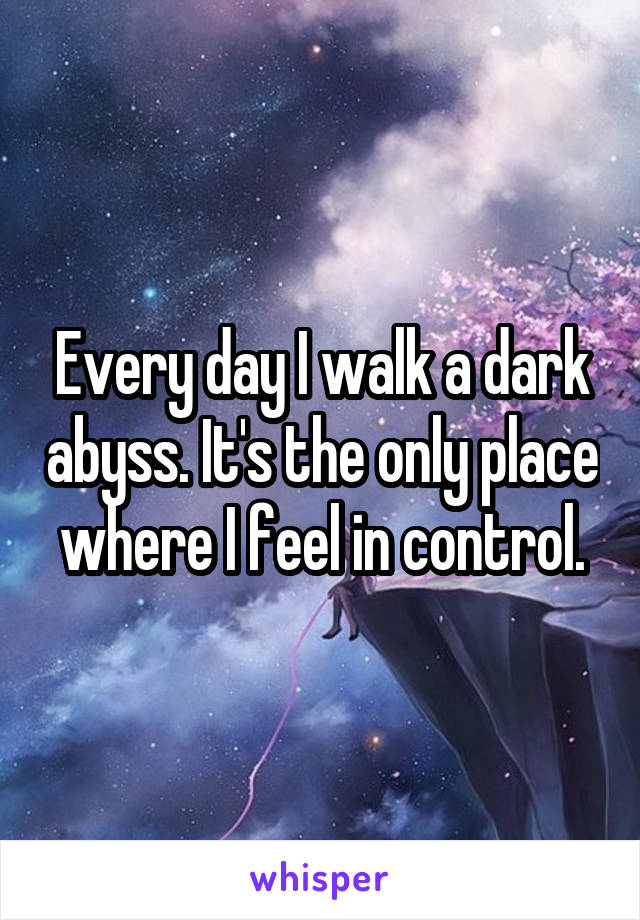 Every day I walk a dark abyss. It's the only place where I feel in control.