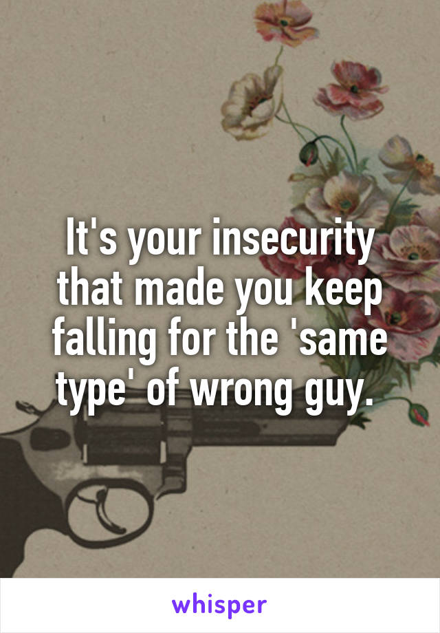 It's your insecurity that made you keep falling for the 'same type' of wrong guy. 