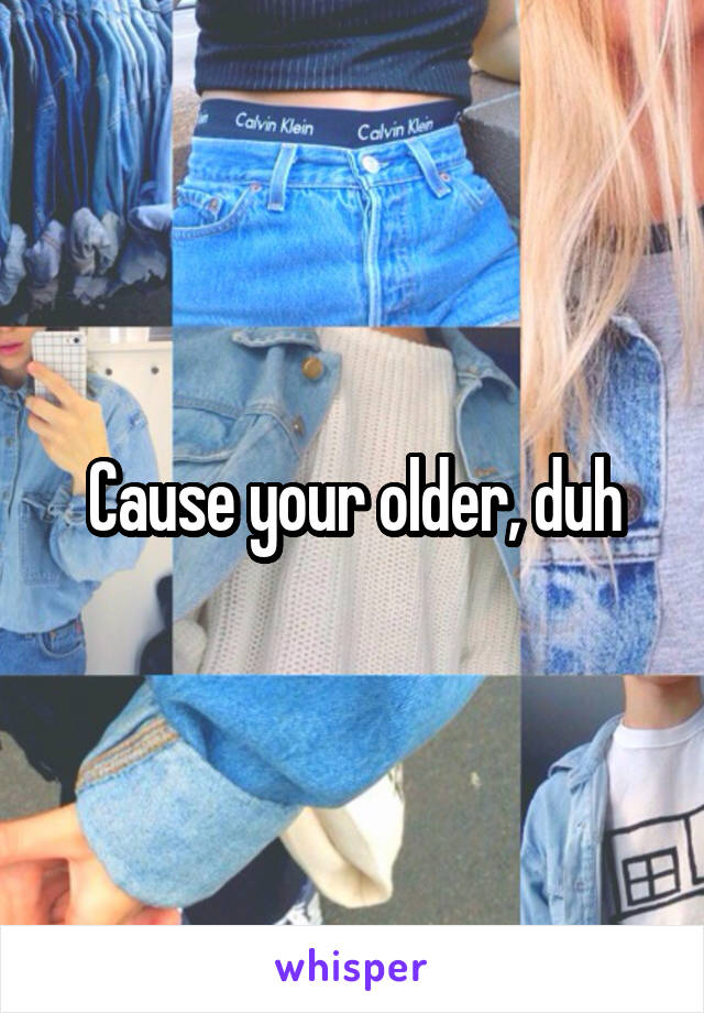 Cause your older, duh