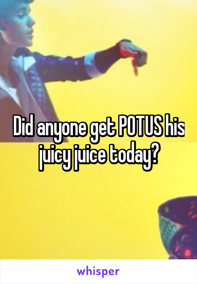 Did anyone get POTUS his juicy juice today?