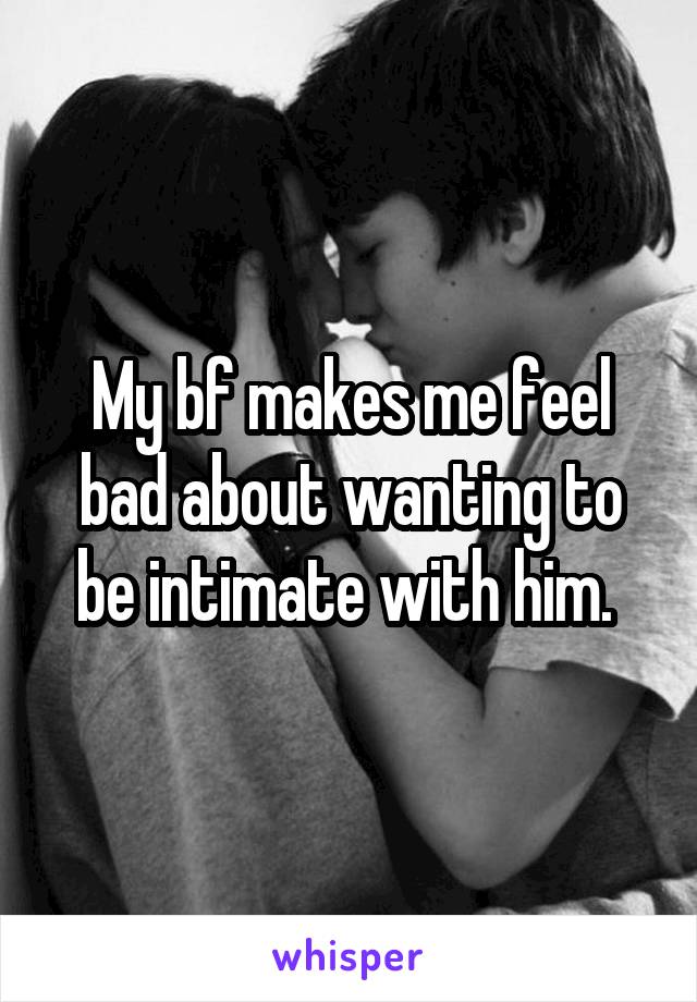 My bf makes me feel bad about wanting to be intimate with him. 