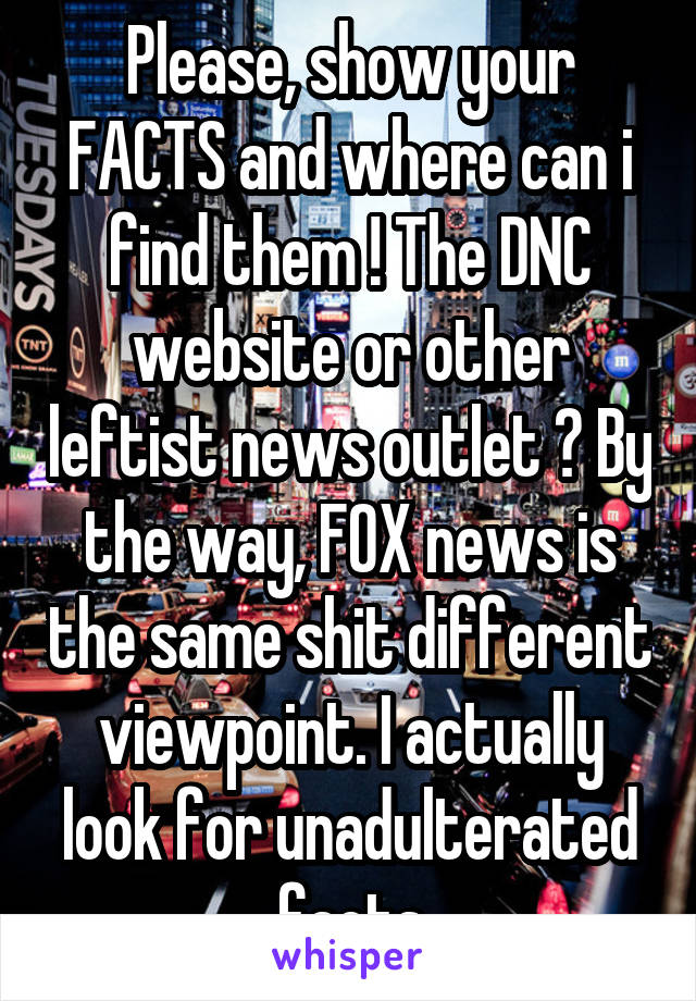 Please, show your FACTS and where can i find them ! The DNC website or other leftist news outlet ? By the way, FOX news is the same shit different viewpoint. I actually look for unadulterated facts