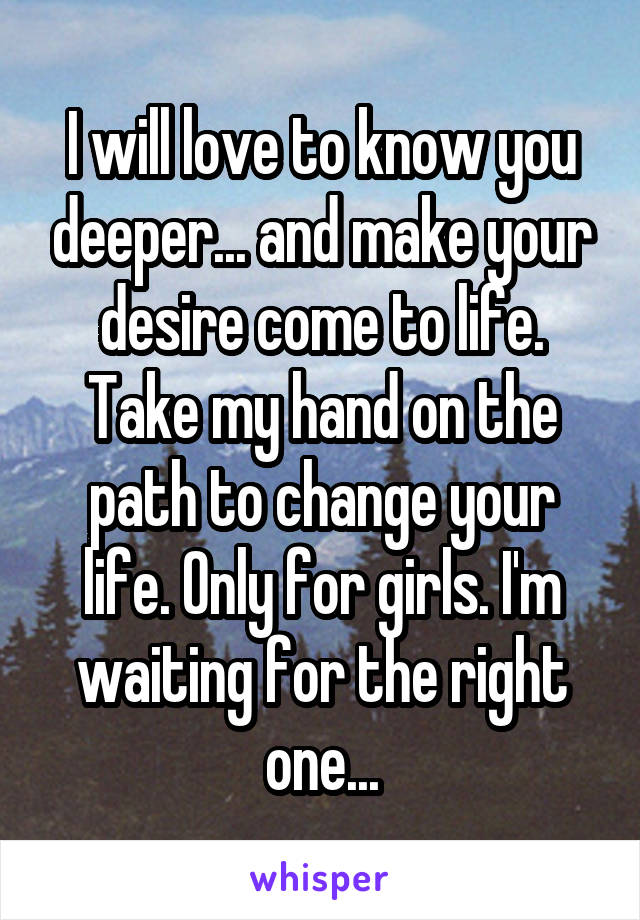 I will love to know you deeper... and make your desire come to life. Take my hand on the path to change your life. Only for girls. I'm waiting for the right one...