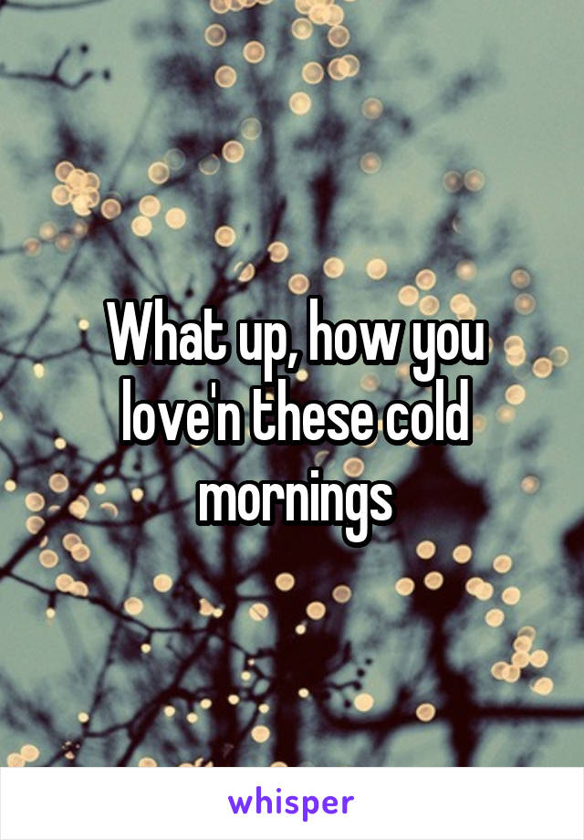 What up, how you love'n these cold mornings