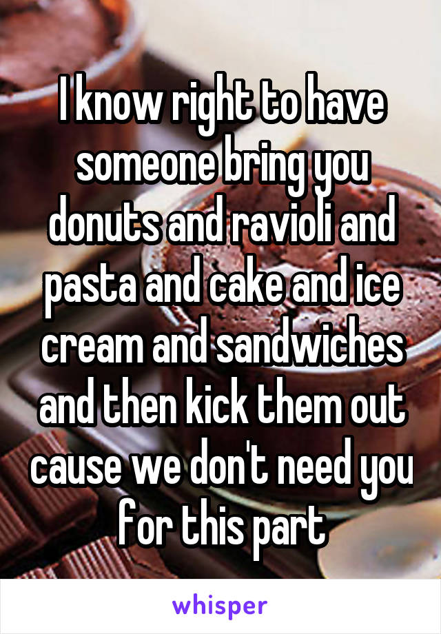 I know right to have someone bring you donuts and ravioli and pasta and cake and ice cream and sandwiches and then kick them out cause we don't need you for this part