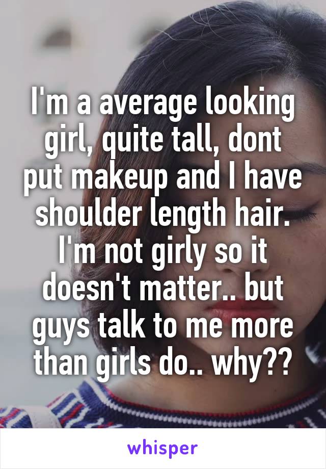 I'm a average looking girl, quite tall, dont put makeup and I have shoulder length hair. I'm not girly so it doesn't matter.. but guys talk to me more than girls do.. why??