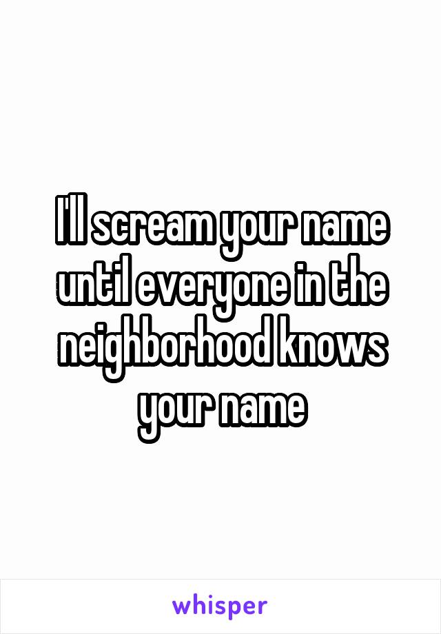 I'll scream your name until everyone in the neighborhood knows your name