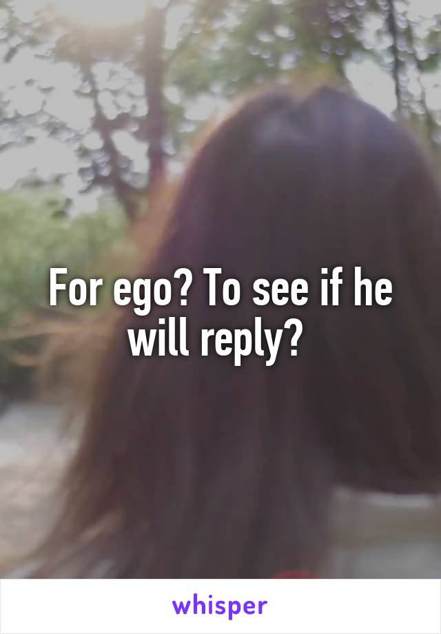 For ego? To see if he will reply? 