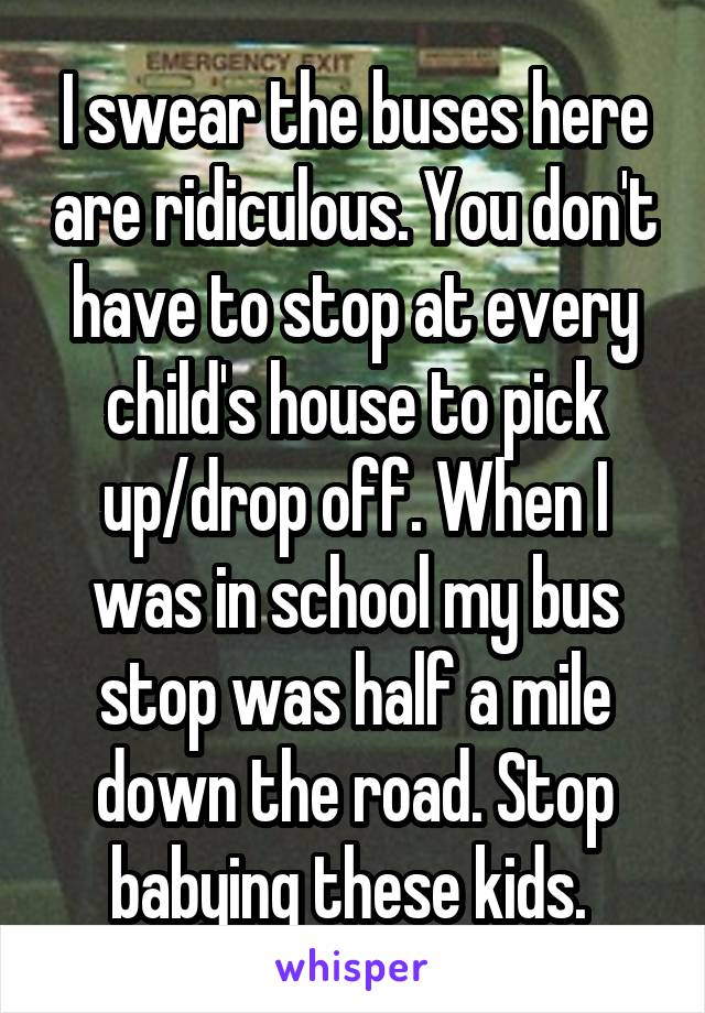 I swear the buses here are ridiculous. You don't have to stop at every child's house to pick up/drop off. When I was in school my bus stop was half a mile down the road. Stop babying these kids. 