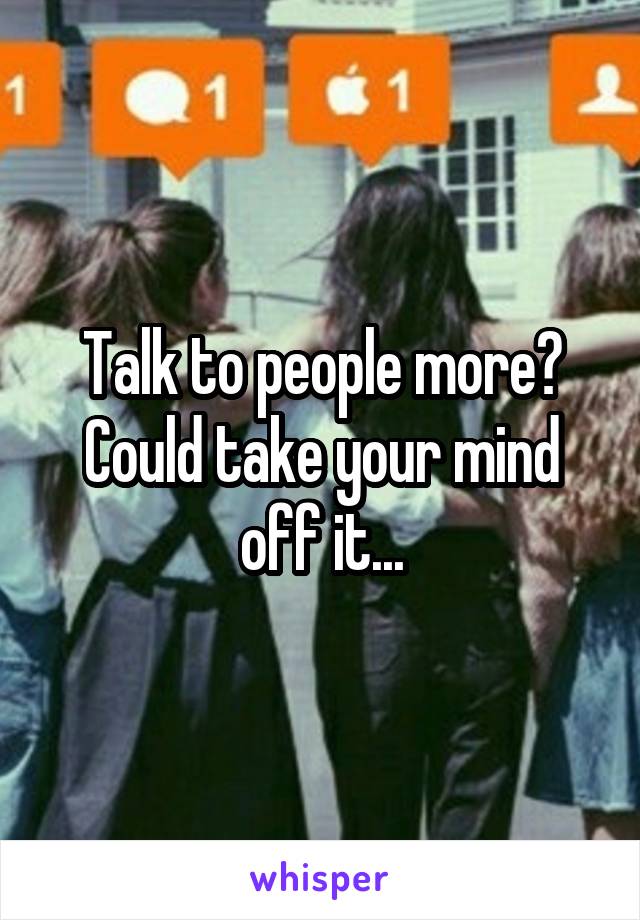 Talk to people more? Could take your mind off it...