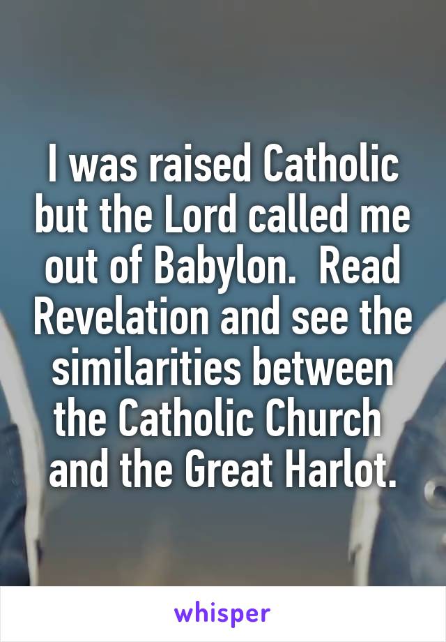I was raised Catholic but the Lord called me out of Babylon.  Read Revelation and see the similarities between the Catholic Church  and the Great Harlot.