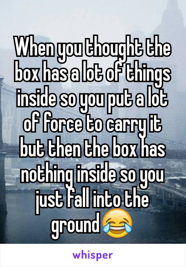 When you thought the box has a lot of things inside so you put a lot of force to carry it but then the box has nothing inside so you just fall into the ground😂