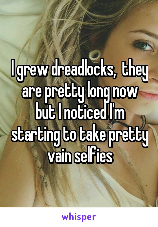 I grew dreadlocks,  they are pretty long now but I noticed I'm starting to take pretty vain selfies