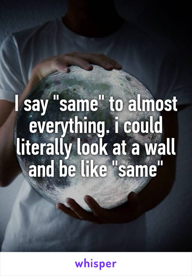 I say "same" to almost everything. i could literally look at a wall and be like "same"