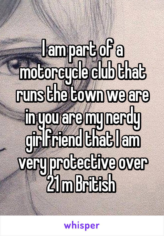 I am part of a motorcycle club that runs the town we are in you are my nerdy girlfriend that I am very protective over 21 m British 