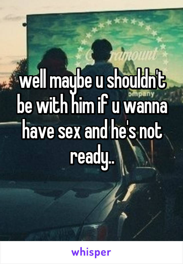 well maybe u shouldn't be with him if u wanna have sex and he's not ready..
 