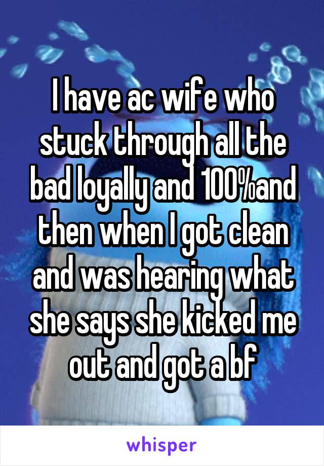 I have ac wife who stuck through all the bad loyally and 100%and then when I got clean and was hearing what she says she kicked me out and got a bf