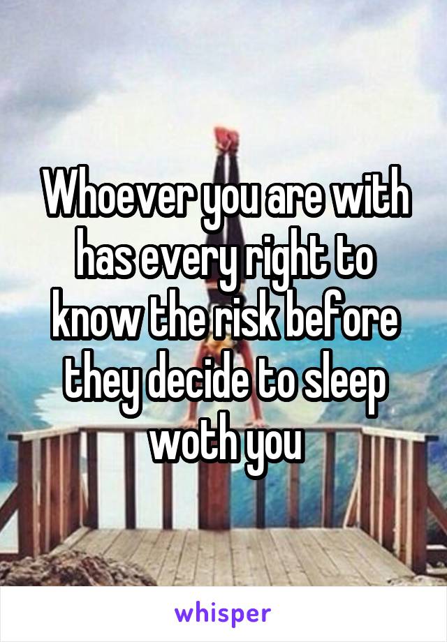 Whoever you are with has every right to know the risk before they decide to sleep woth you