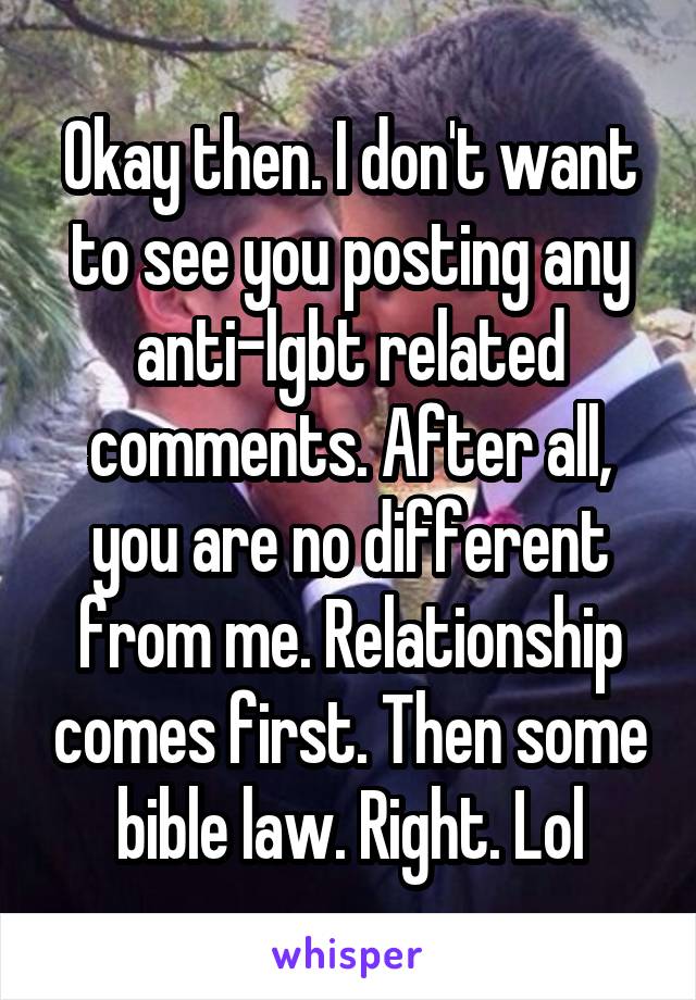 Okay then. I don't want to see you posting any anti-lgbt related comments. After all, you are no different from me. Relationship comes first. Then some bible law. Right. Lol