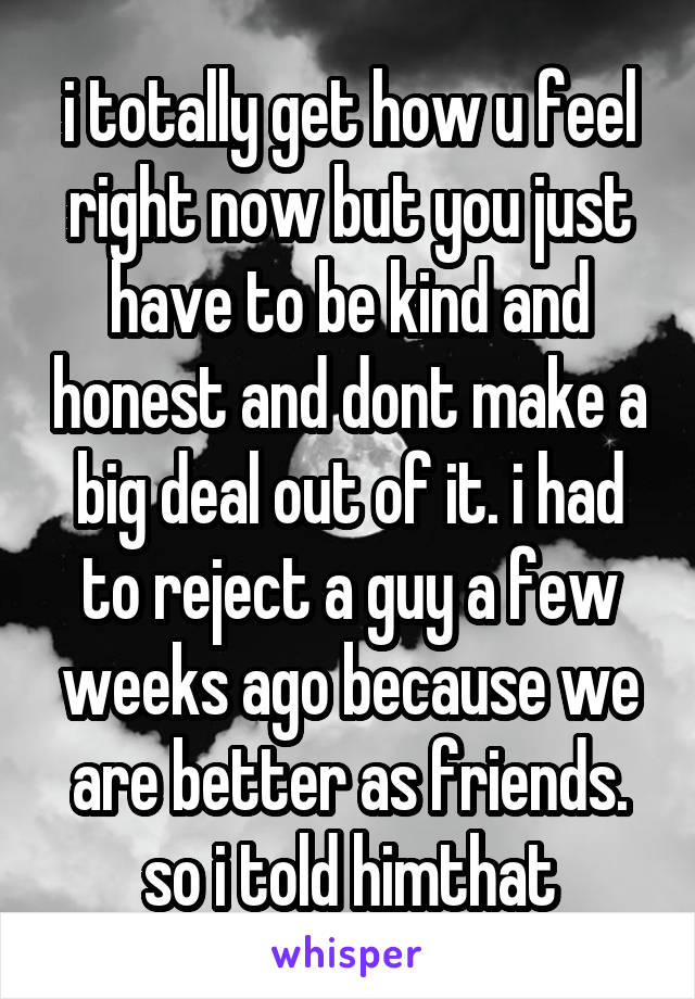 i totally get how u feel right now but you just have to be kind and honest and dont make a big deal out of it. i had to reject a guy a few weeks ago because we are better as friends. so i told himthat