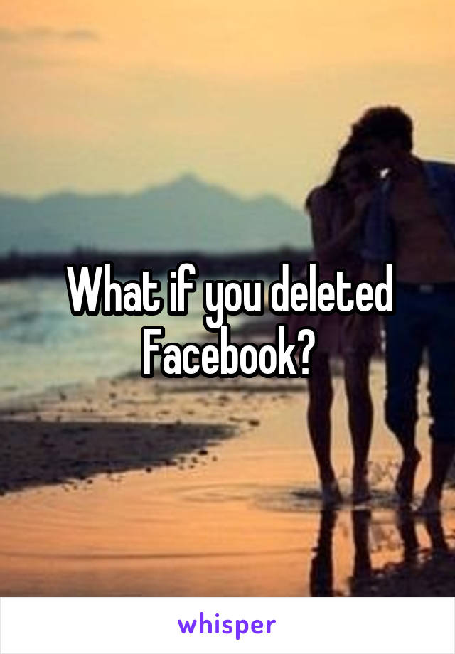 What if you deleted Facebook?