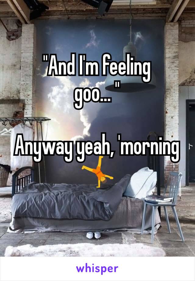 "And I'm feeling
goo... "

Anyway yeah, 'morning
🤸