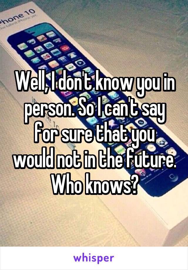 Well, I don't know you in person. So I can't say for sure that you would not in the future. Who knows?