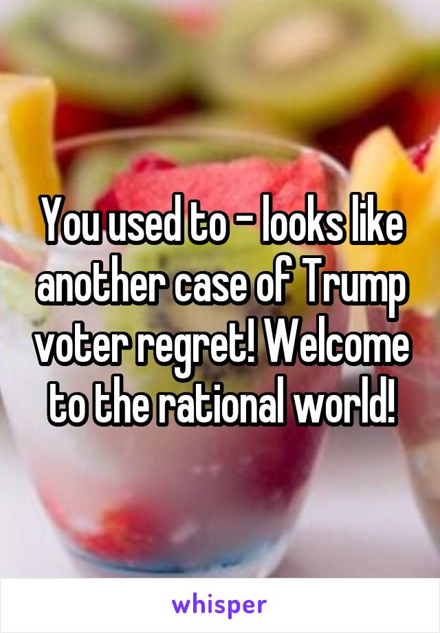 You used to - looks like another case of Trump voter regret! Welcome to the rational world!