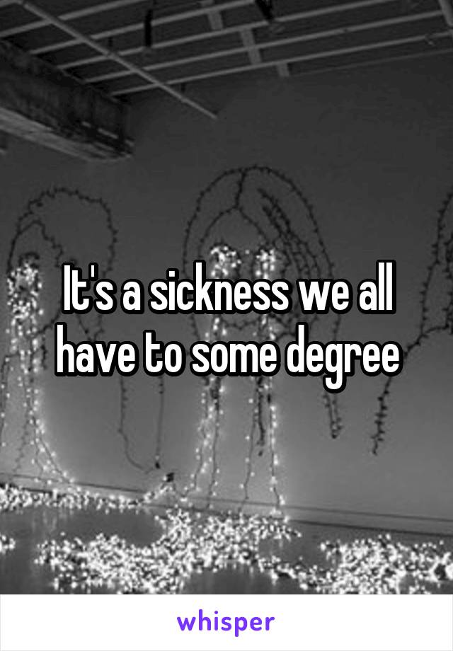 It's a sickness we all have to some degree