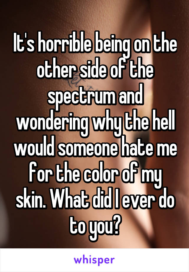 It's horrible being on the other side of the spectrum and wondering why the hell would someone hate me for the color of my skin. What did I ever do to you?