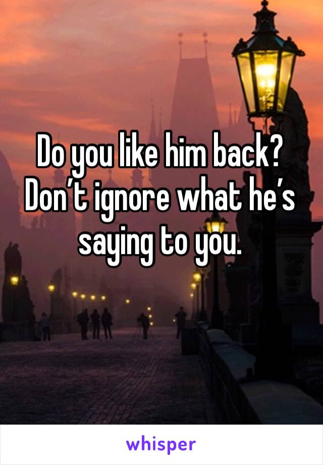 Do you like him back? Don’t ignore what he’s saying to you.