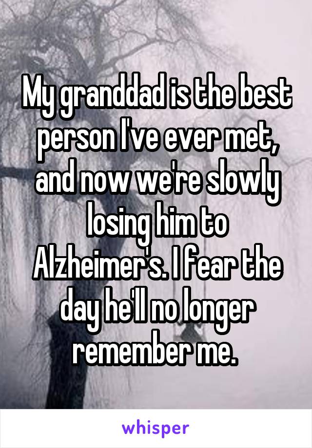 My granddad is the best person I've ever met, and now we're slowly losing him to Alzheimer's. I fear the day he'll no longer remember me. 