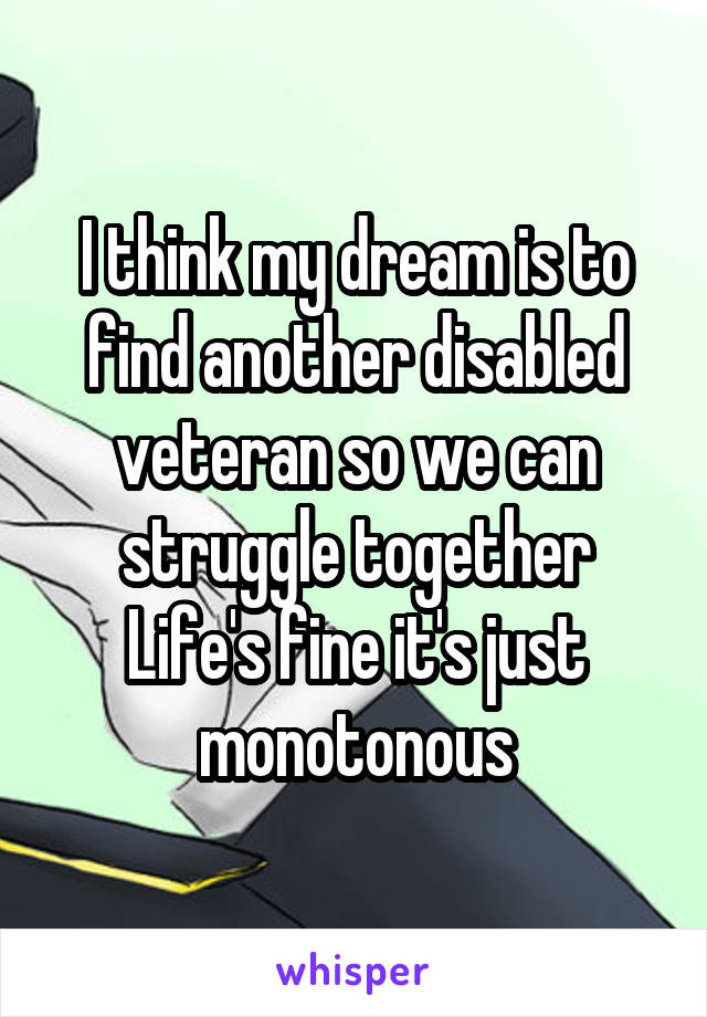 I think my dream is to find another disabled veteran so we can struggle together
Life's fine it's just monotonous
