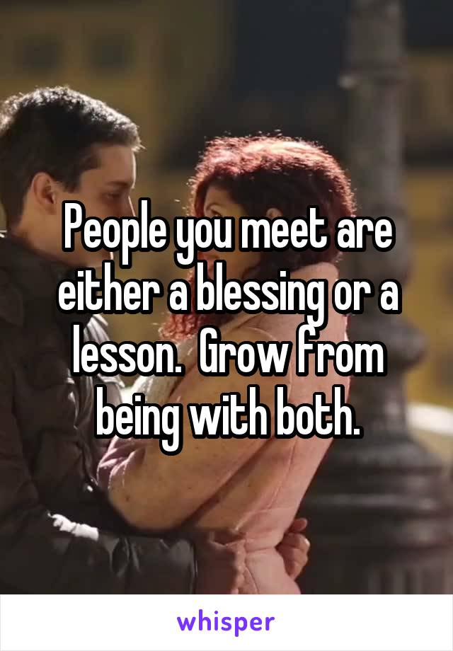 People you meet are either a blessing or a lesson.  Grow from being with both.