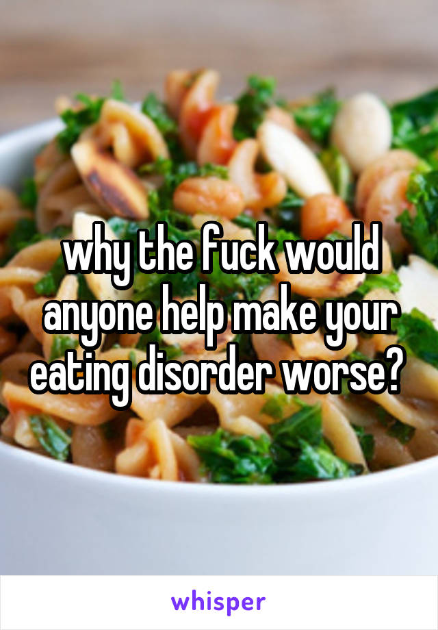 why the fuck would anyone help make your eating disorder worse? 