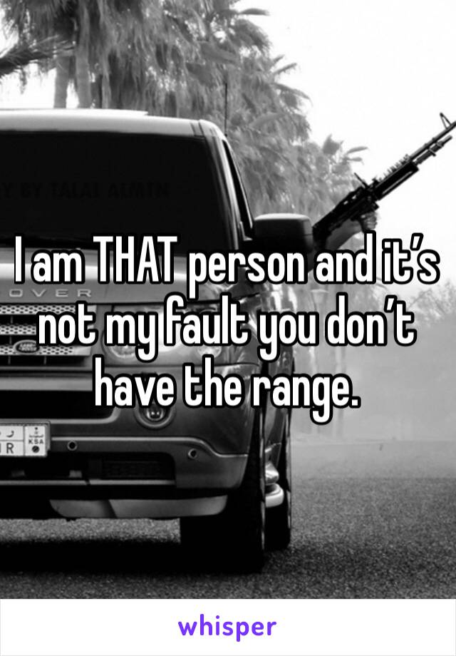 I am THAT person and it’s not my fault you don’t have the range. 