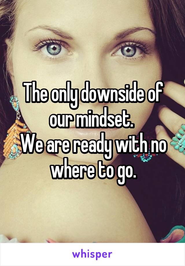 The only downside of our mindset. 
We are ready with no where to go.