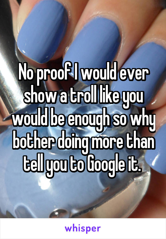 No proof I would ever show a troll like you would be enough so why bother doing more than tell you to Google it. 