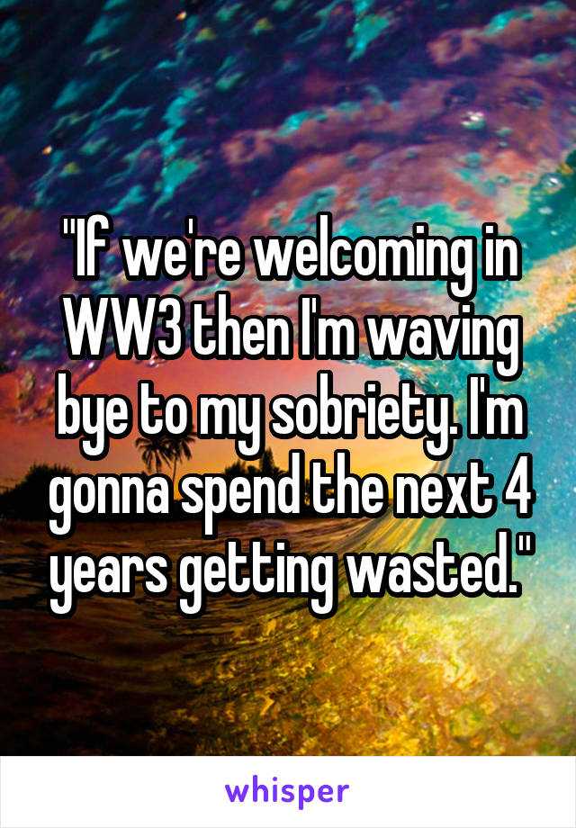 "If we're welcoming in WW3 then I'm waving bye to my sobriety. I'm gonna spend the next 4 years getting wasted."