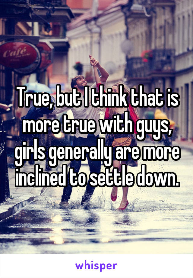 True, but I think that is more true with guys, girls generally are more inclined to settle down.