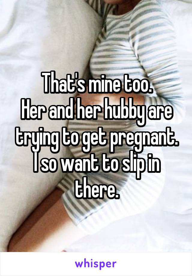 That's mine too.
Her and her hubby are trying to get pregnant.
I so want to slip in there.