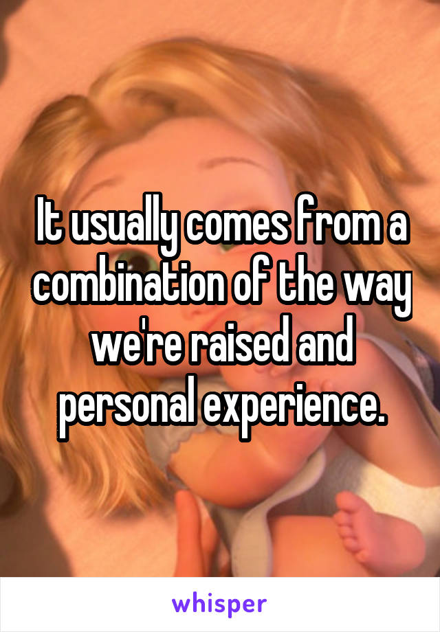 It usually comes from a combination of the way we're raised and personal experience.