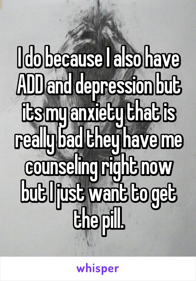 I do because I also have ADD and depression but its my anxiety that is really bad they have me counseling right now but I just want to get the pill.